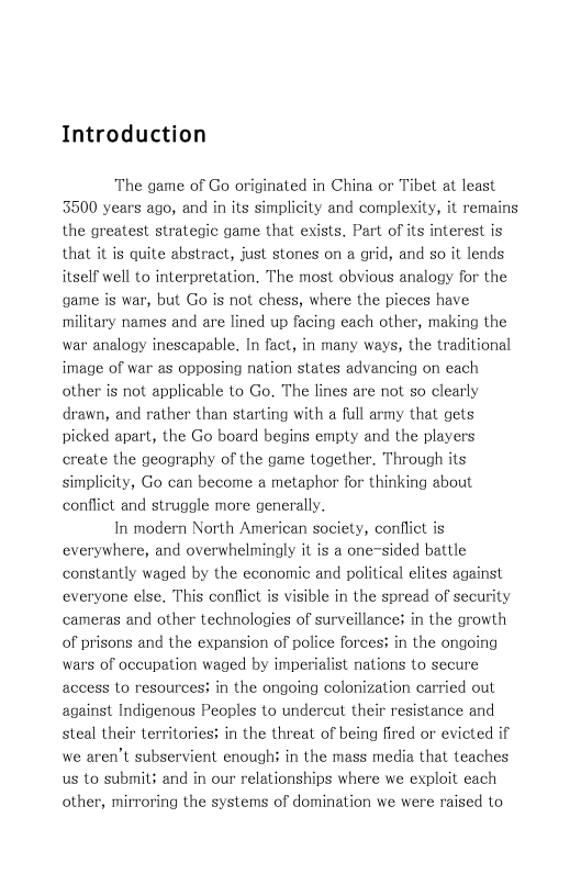 Introduction  The game of Go originated in China or Tibet at least 5500 years ago, and in its simplicity and complexity, it remains the greatest strategic game that exists. Part of its interest is that it is quite abstract, just stones on a grid, and so it lends itself well to interpretation. The most obvious analogy for the game is war, but Go is not chess, where the pieces have military names and are lined up facing each other, making the war analogy inescapable. In fact, in many ways, the traditional image of war as opposing nation states advancing on each other is not applicable to Go. The lines are not so clearly drawn, and rather than starting with a full army that gets picked apart, the Go board begins empty and the players create the geography of the game together, Through its simplicity, Go can become a metaphor for thinking about conflict and struggle more generally.  In modern North American society, conflict is everywhere, and overwhelmingly it is a one-sided battle constantly waged by the economic and political elites against everyone else. This conflict is visible in the spread of security cameras and other technologies of surveillance; in the growth of prisons and the expansion of police forces; in the ongoing wars of occupation waged by imperialist nations to secure access to resources; in the ongoing colonization carried out against Indigenous Peoples to undercut their resistance and steal their Lerritories; in the threat of being fired or evicted if we aren’t subservient enough; in the mass media that teaches us to submit; and in our relationships where we exploit each other, mirroring the systems of domination we were raised to 